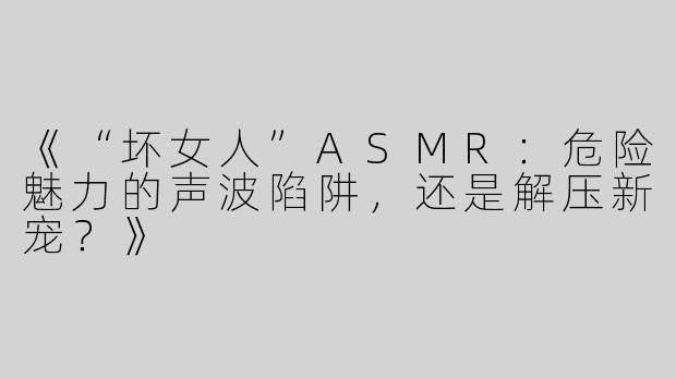 《“坏女人”ASMR：危险魅力的声波陷阱，还是解压新宠？》