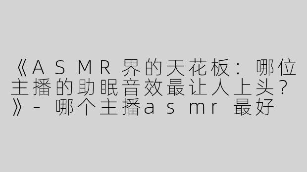 《ASMR界的天花板：哪位主播的助眠音效最让人上头？》-哪个主播asmr最好