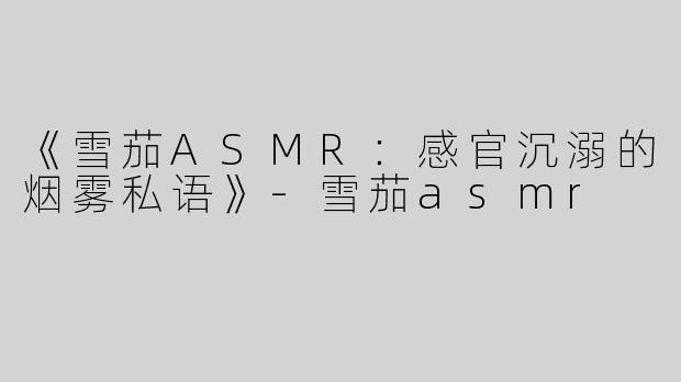《雪茄ASMR：感官沉溺的烟雾私语》-雪茄asmr