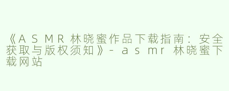 《ASMR林晓蜜作品下载指南：安全获取与版权须知》-asmr林晓蜜下载网站