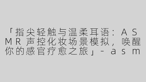 「指尖轻触与温柔耳语：ASMR声控化妆场景模拟，唤醒你的感官疗愈之旅」-asmr声控asmr场景模拟化妆