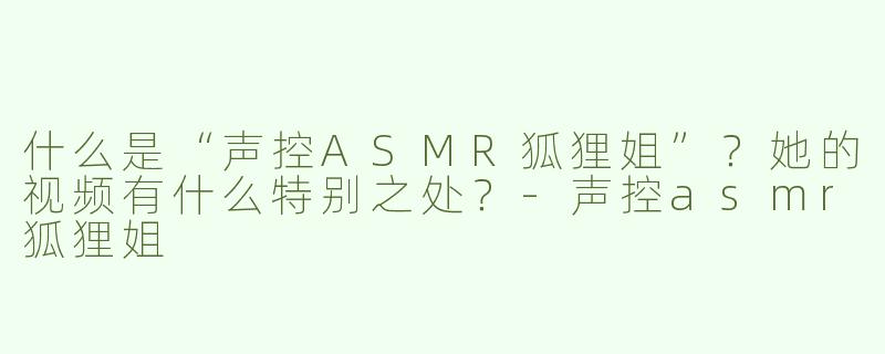 什么是“声控ASMR狐狸姐”？她的视频有什么特别之处？