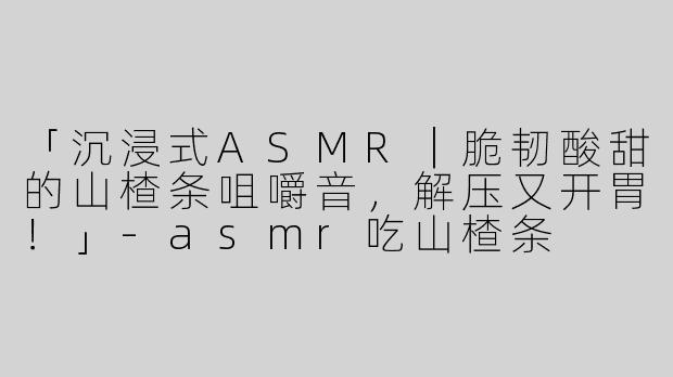 「沉浸式ASMR｜脆韧酸甜的山楂条咀嚼音，解压又开胃！」