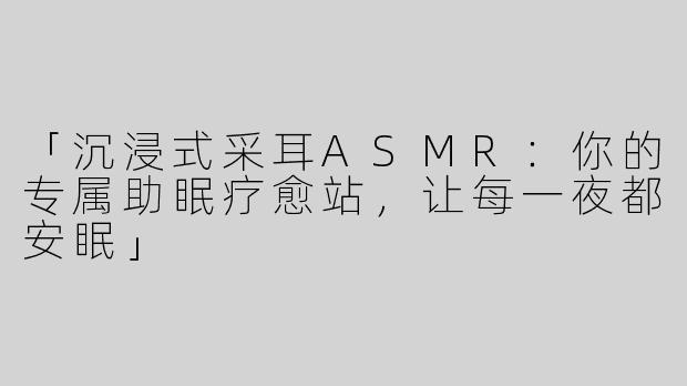 「沉浸式采耳ASMR：你的专属助眠疗愈站，让每一夜都安眠」