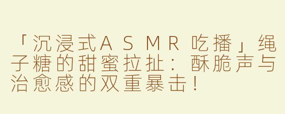 「沉浸式ASMR吃播」绳子糖的甜蜜拉扯：酥脆声与治愈感的双重暴击！