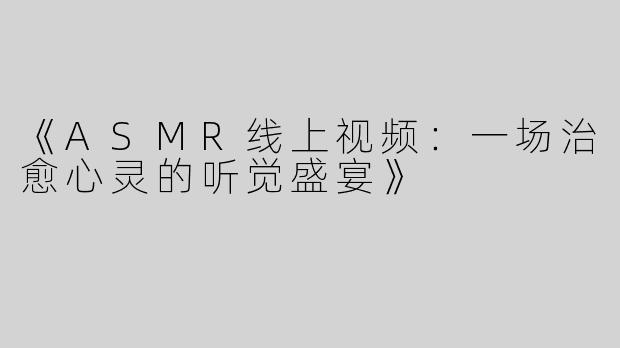 《ASMR线上视频：一场治愈心灵的听觉盛宴》
