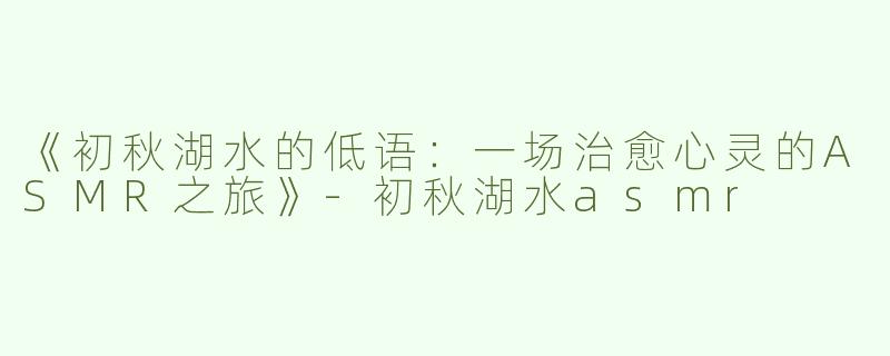 《初秋湖水的低语：一场治愈心灵的ASMR之旅》-初秋湖水asmr