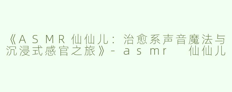 《ASMR仙仙儿：治愈系声音魔法与沉浸式感官之旅》-asmr 仙仙儿