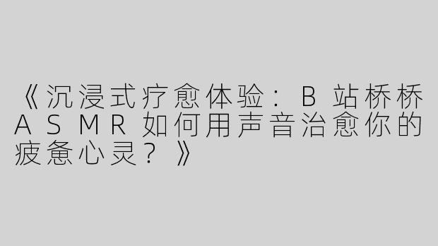 《沉浸式疗愈体验：B站桥桥ASMR如何用声音治愈你的疲惫心灵？》