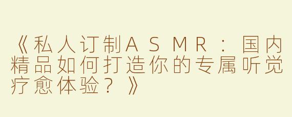 《私人订制ASMR：国内精品如何打造你的专属听觉疗愈体验？》
