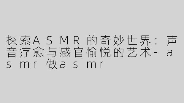 探索ASMR的奇妙世界：声音疗愈与感官愉悦的艺术-asmr做asmr
