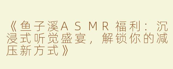 《鱼子溪ASMR福利：沉浸式听觉盛宴，解锁你的减压新方式》