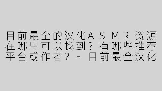 目前最全的汉化ASMR资源在哪里可以找到？有哪些推荐平台或作者？-目前最全汉化收录asmr