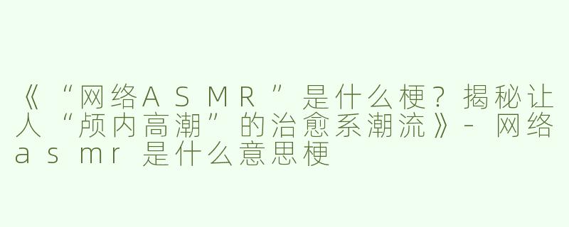《“网络ASMR”是什么梗？揭秘让人“颅内高潮”的治愈系潮流》-网络asmr是什么意思梗