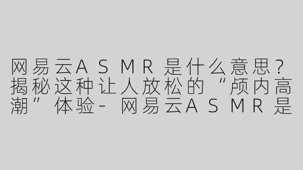 网易云ASMR是什么意思？揭秘这种让人放松的“颅内高潮”体验