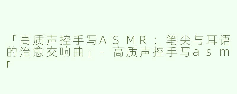 「高质声控手写ASMR：笔尖与耳语的治愈交响曲」-高质声控手写asmr