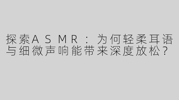 探索ASMR：为何轻柔耳语与细微声响能带来深度放松？
