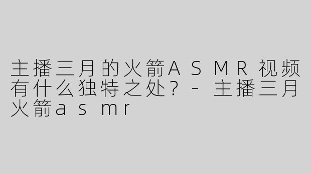 主播三月的火箭ASMR视频有什么独特之处？