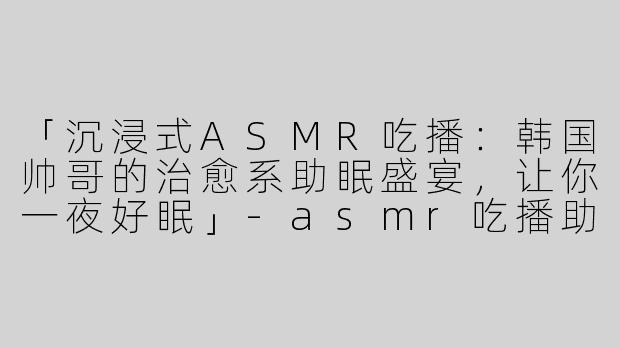 「沉浸式ASMR吃播：韩国帅哥的治愈系助眠盛宴，让你一夜好眠」-asmr吃播助眠韩国帅哥