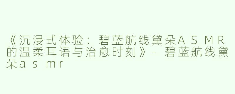 《沉浸式体验：碧蓝航线黛朵ASMR的温柔耳语与治愈时刻》-碧蓝航线黛朵asmr