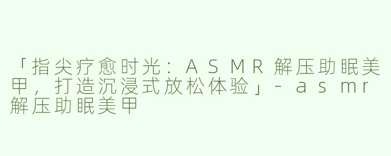 「指尖疗愈时光：ASMR解压助眠美甲，打造沉浸式放松体验」-asmr解压助眠美甲