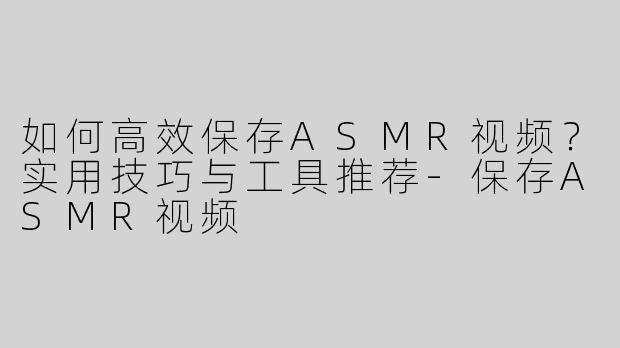 如何高效保存ASMR视频？实用技巧与工具推荐-保存ASMR视频