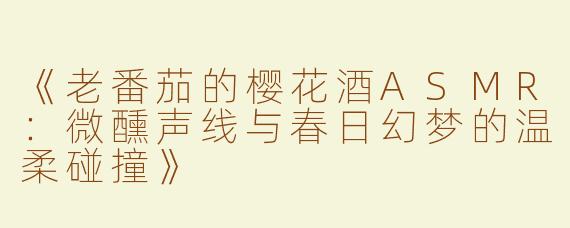 《老番茄的樱花酒ASMR：微醺声线与春日幻梦的温柔碰撞》