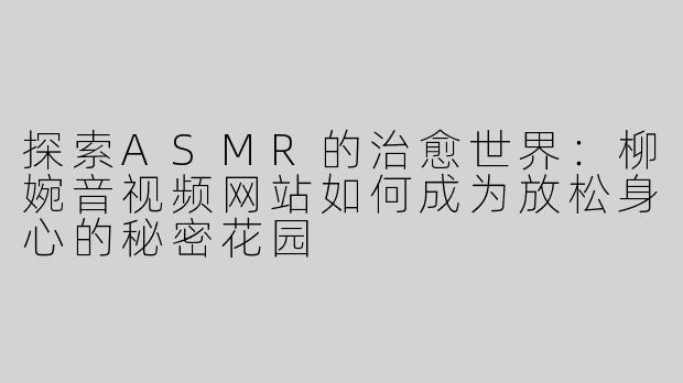 探索ASMR的治愈世界：柳婉音视频网站如何成为放松身心的秘密花园