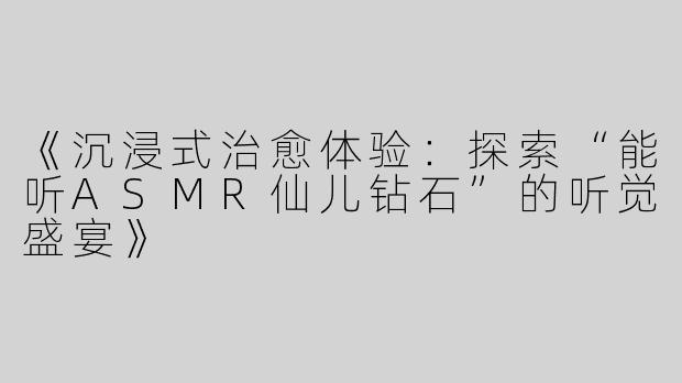 《沉浸式治愈体验：探索“能听ASMR仙儿钻石”的听觉盛宴》