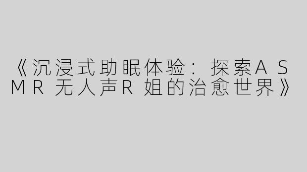 《沉浸式助眠体验：探索ASMR无人声R姐的治愈世界》