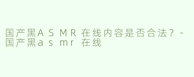 国产黑ASMR在线内容是否合法？