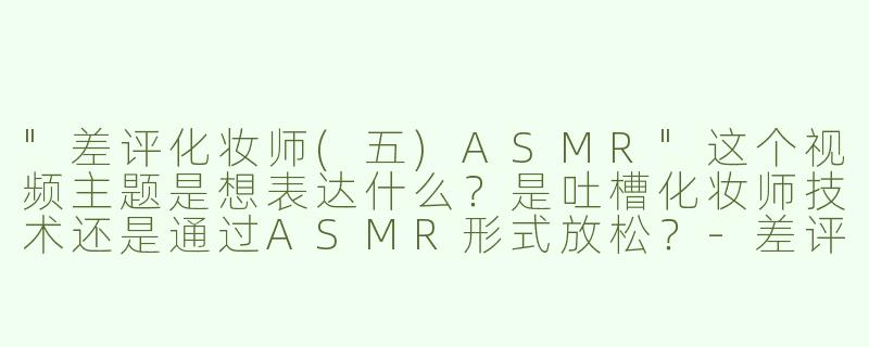 "差评化妆师(五)ASMR"这个视频主题是想表达什么？是吐槽化妆师技术还是通过ASMR形式放松？