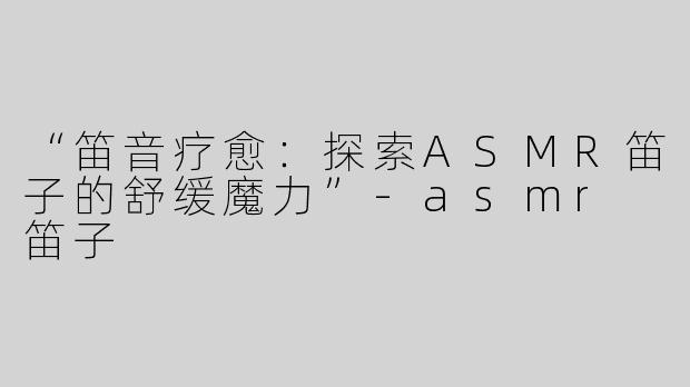 “笛音疗愈：探索ASMR笛子的舒缓魔力”-asmr 笛子