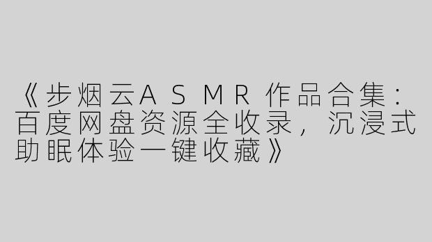 《步烟云ASMR作品合集：百度网盘资源全收录，沉浸式助眠体验一键收藏》