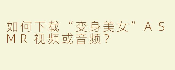 如何下载“变身美女”ASMR视频或音频？
