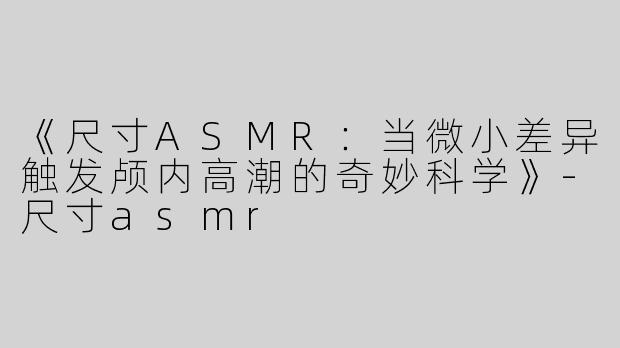 《尺寸ASMR：当微小差异触发颅内高潮的奇妙科学》-尺寸asmr