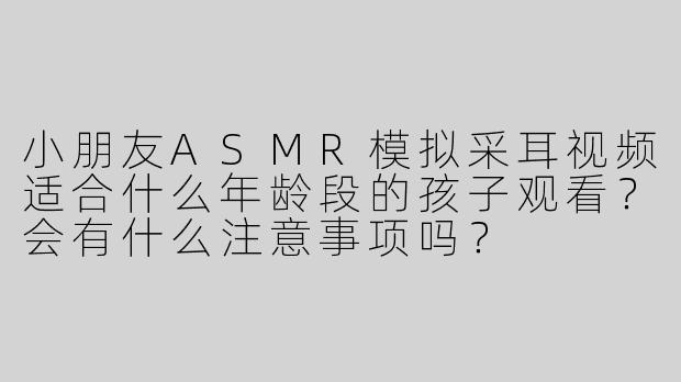 小朋友ASMR模拟采耳视频适合什么年龄段的孩子观看？会有什么注意事项吗？