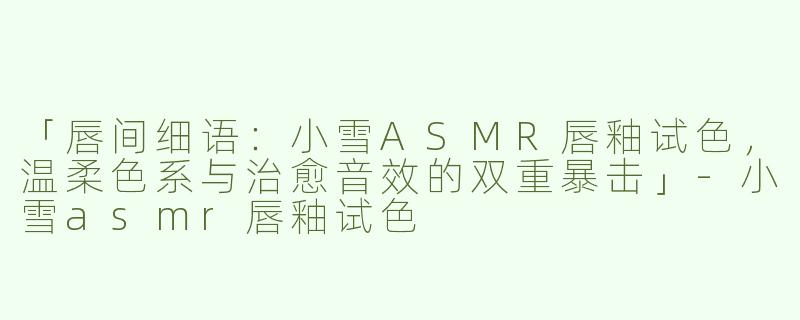 「唇间细语：小雪ASMR唇釉试色，温柔色系与治愈音效的双重暴击」-小雪asmr唇釉试色