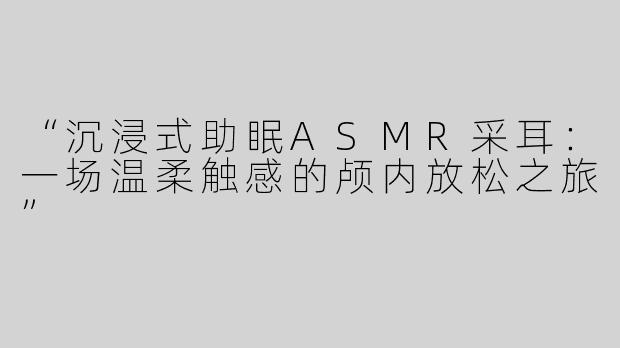“沉浸式助眠ASMR采耳：一场温柔触感的颅内放松之旅”