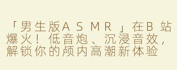 「男生版ASMR」在B站爆火！低音炮、沉浸音效，解锁你的颅内高潮新体验