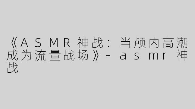 《ASMR神战：当颅内高潮成为流量战场》