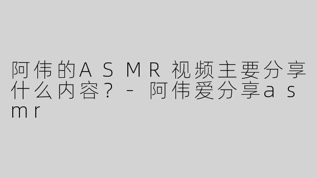 阿伟的ASMR视频主要分享什么内容？