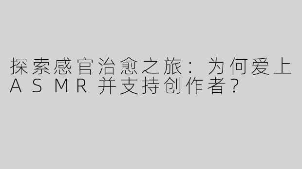 探索感官治愈之旅：为何爱上ASMR并支持创作者？