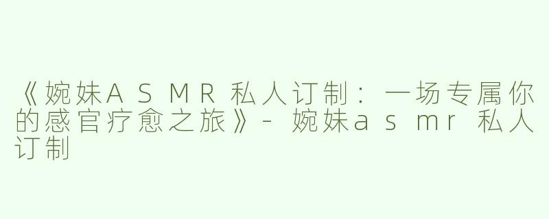 《婉妹ASMR私人订制：一场专属你的感官疗愈之旅》