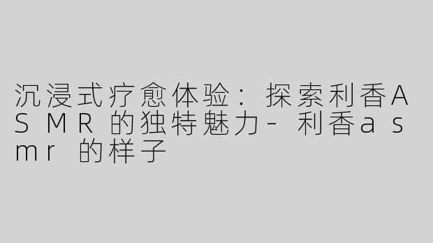 沉浸式疗愈体验：探索利香ASMR的独特魅力-利香asmr的样子
