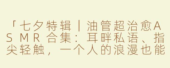 「七夕特辑｜油管超治愈ASMR合集：耳畔私语、指尖轻触，一个人的浪漫也能很甜蜜」