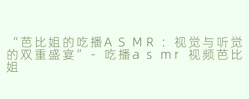 “芭比姐的吃播ASMR：视觉与听觉的双重盛宴”-吃播asmr视频芭比姐