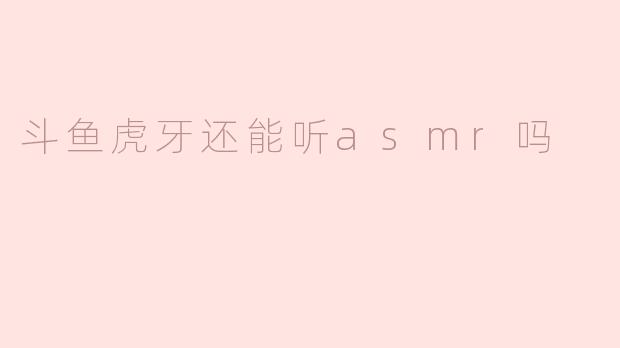 斗鱼虎牙还能听asmr吗