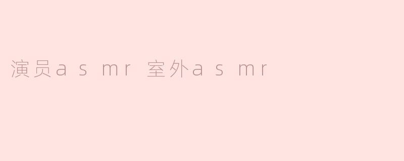 什么是演员ASMR和室外ASMR？它们有什么特点？