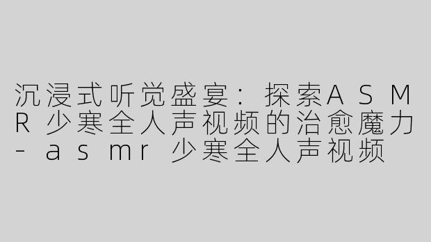 沉浸式听觉盛宴：探索ASMR少寒全人声视频的治愈魔力-asmr少寒全人声视频